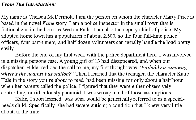 Text Box: From The Introduction:My name is Chelsea McDermott. I am the person on whom the character Marty Price is based in the novel Katie story. I am a police inspector in the small town that is fictionalized in the book as Weston Falls. I am also the deputy chief of police. My adopted home town has a population of about 2,500, so the four full-time police officers, four part-timers, and half dozen volunteers can usually handle the load pretty easily.	Before the end of my first week with the police department here, I was involved in a missing persons case. A young girl of 13 had disappeared, and when our dispatcher, Hilda, radioed the call to me, my first thought was Probably a runaway; wheres the nearest bus station? Then I learned that the teenager, the character Katie Hale in the story youre about to read, had been missing for only about a half hour when her parents called the police. I figured that they were either obsessively controlling, or ridiculously paranoid. I was wrong in all of those assumptions.	Katie, I soon learned, was what would be generically referred to as a special-needs child. Specifically, she had severe autism; a condition that I knew very little about, at the time.