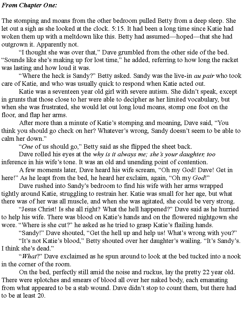 Text Box: From Chapter One:The stomping and moans from the other bedroom pulled Betty from a deep sleep. She let out a sigh as she looked at the clock. 5:15. It had been a long time since Katie had woken them up with a meltdown like this. Betty had assumedhopedthat she had outgrown it. Apparently not.	I thought she was over that, Dave grumbled from the other side of the bed. Sounds like shes making up for lost time, he added, referring to how long the racket was lasting and how loud it was.	Where the heck is Sandy? Betty asked. Sandy was the live-in au pair who took care of Katie, and who was usually quick to respond when Katie acted out.	Katie was a seventeen year old girl with severe autism. She didnt speak, except in grunts that those close to her were able to decipher as her limited vocabulary, but when she was frustrated, she would let out long loud moans, stomp one foot on the floor, and flap her arms.	After more than a minute of Katies stomping and moaning, Dave said, You think you should go check on her? Whatevers wrong, Sandy doesnt seem to be able to calm her down.	One of us should go, Betty said as she flipped the sheet back.	Dave rolled his eyes at the why is it always me; shes your daughter, too inference in his wifes tone. It was an old and unending point of contention.	A few moments later, Dave heard his wife scream, Oh my God! Dave! Get in here! As he leapt from the bed, he heard her exclaim, again, Oh my God!	Dave rushed into Sandys bedroom to find his wife with her arms wrapped tightly around Katie, struggling to restrain her. Katie was small for her age, but what there was of her was all muscle, and when she was agitated, she could be very strong.	Jesus Christ! Is she all right? What the hell happened? Dave said as he hurried to help his wife. There was blood on Katies hands and on the flowered nightgown she wore. Where is she cut? he asked as he tried to grasp Katies flailing hands.	Sandy! Dave shouted, Get the hell up and help us! Whats wrong with you?	Its not Katies blood, Betty shouted over her daughters wailing. Its Sandys. I think shes dead.	What? Dave exclaimed as he spun around to look at the bed tucked into a nook in the corner of the room.	On the bed, perfectly still amid the noise and ruckus, lay the pretty 22 year old. There were splotches and smears of blood all over her naked body, each emanating from what appeared to be a stab wound. Dave didnt stop to count them, but there had to be at least 20.